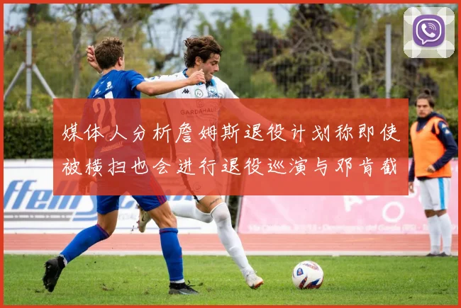 媒体人分析詹姆斯退役计划称即使被横扫也会进行退役巡演与邓肯截然不同