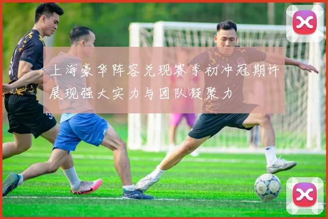 上海豪华阵容兑现赛季初冲冠期许展现强大实力与团队凝聚力