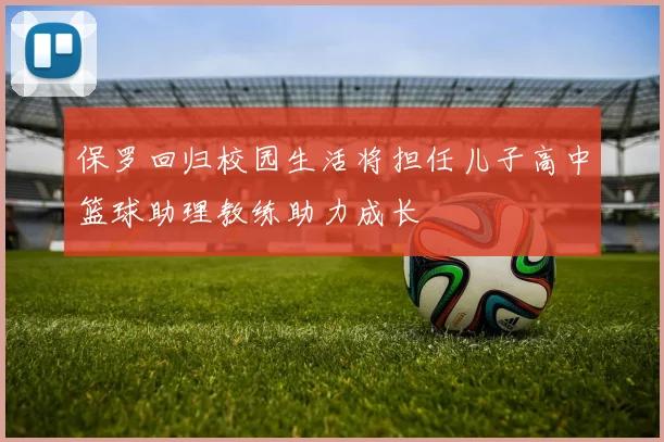 保罗回归校园生活将担任儿子高中篮球助理教练助力成长