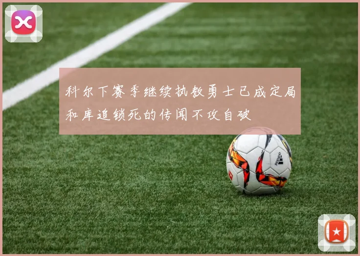 科尔下赛季继续执教勇士已成定局和库追锁死的传闻不攻自破