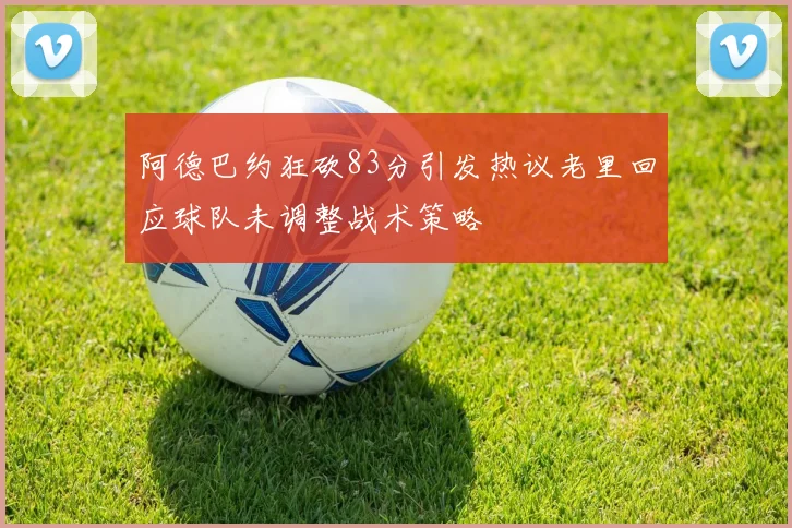 阿德巴约狂砍83分引发热议老里回应球队未调整战术策略