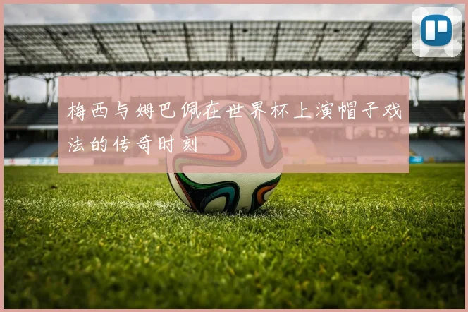 梅西与姆巴佩在世界杯上演帽子戏法的传奇时刻