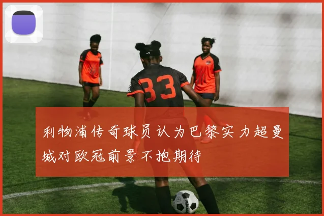 利物浦传奇球员认为巴黎实力超曼城对欧冠前景不抱期待