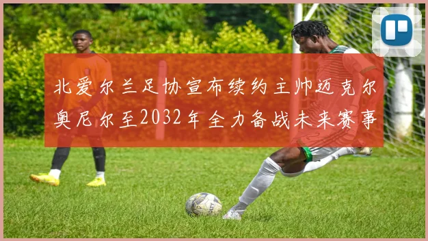 北爱尔兰足协宣布续约主帅迈克尔奥尼尔至2032年全力备战未来赛事