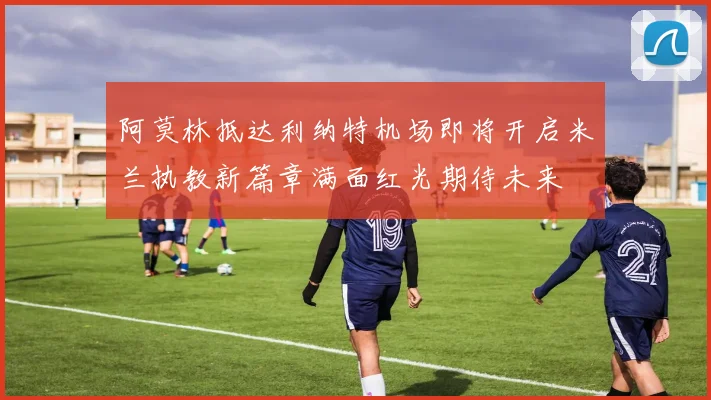 阿莫林抵达利纳特机场即将开启米兰执教新篇章满面红光期待未来