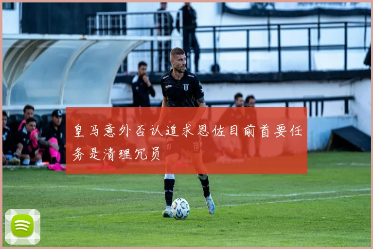 皇马意外否认追求恩佐目前首要任务是清理冗员