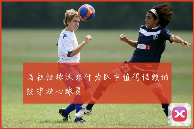 马祖拉称沃尔什为队中值得信赖的防守核心球员