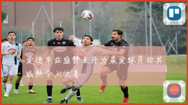 爱德华兹盛赞麦丹为最爱球员称其成熟令人欣喜