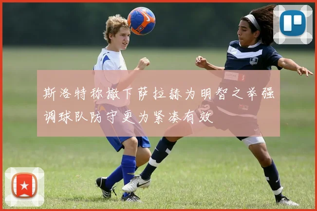 斯洛特称撤下萨拉赫为明智之举强调球队防守更为紧凑有效