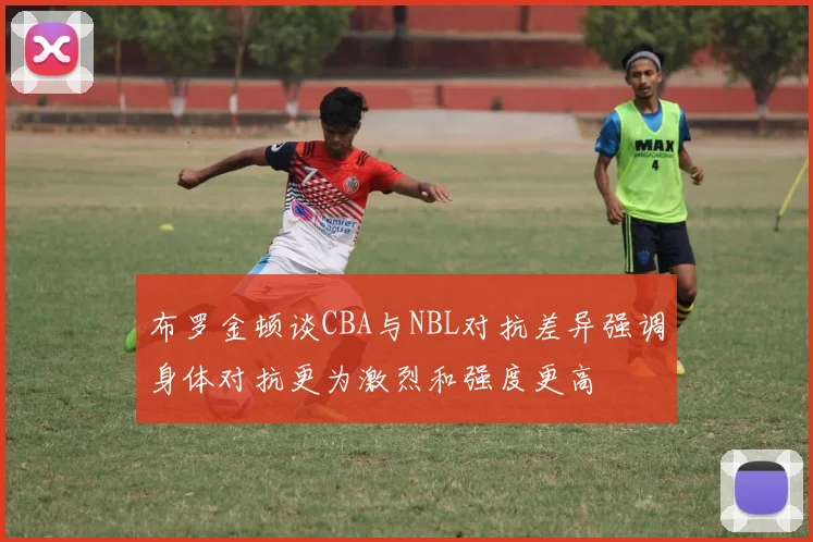 布罗金顿谈CBA与NBL对抗差异强调身体对抗更为激烈和强度更高