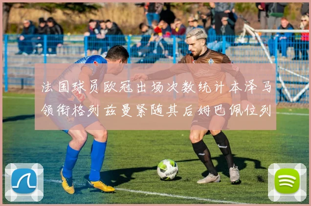法国球员欧冠出场次数统计本泽马领衔格列兹曼紧随其后姆巴佩位列第五