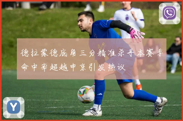 德拉蒙德底角三分精准杀手本赛季命中率超越申京引发热议