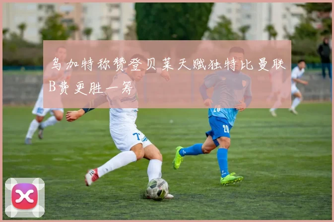 乌加特称赞登贝莱天赋独特比曼联B费更胜一筹