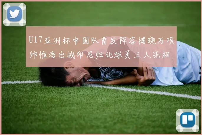 U17亚洲杯中国队首发阵容揭晓万项帅惟浩出战印尼归化球员三人亮相