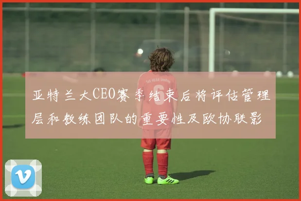 亚特兰大CEO赛季结束后将评估管理层和教练团队的重要性及欧协联影响