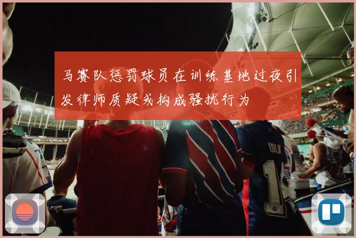 马赛队惩罚球员在训练基地过夜引发律师质疑或构成骚扰行为