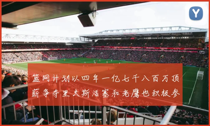 篮网计划以四年一亿七千八百万顶薪争夺里夫斯活塞和老鹰也积极参与竞标