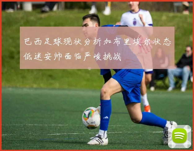 巴西足球现状分析加布里埃尔状态低迷安帅面临严峻挑战