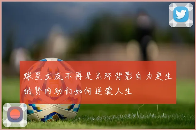 球星女友不再是光环背影自力更生的贤内助们如何逆袭人生