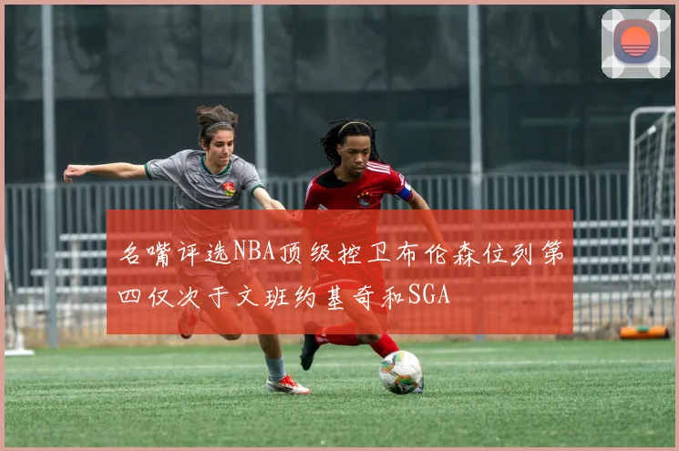 名嘴评选NBA顶级控卫布伦森位列第四仅次于文班约基奇和SGA