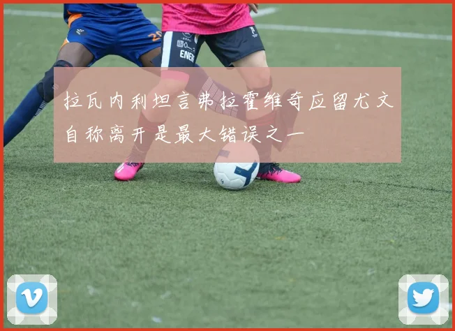 拉瓦内利坦言弗拉霍维奇应留尤文自称离开是最大错误之一